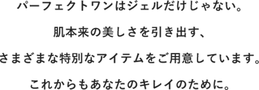 パーフェクトワンはジェルだけじゃない。肌本来の美しさを引き出す、さまざまな特別なアイテムをご用意しています。これからもあなたのキレイのために。