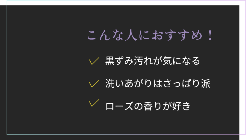 こんな人におすすめ！黒ずみ汚れが気になる。洗いあがりはさっぱり派。ローズの香りが好き。