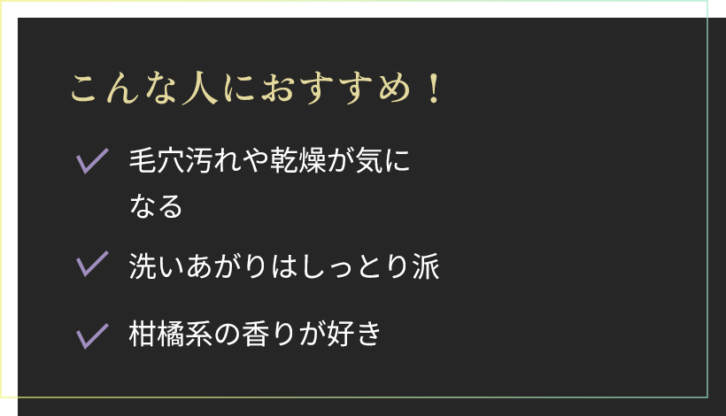 こんな人におすすめ！毛穴汚れや乾燥が気になる。洗いあがりはしっとり派。柑橘系の香りが好き