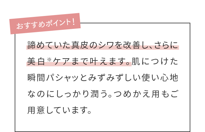 おすすめポイント！諦めていた真皮のシワを改善し、さらに美白※ケアまで叶えます。肌につけた瞬間パシャッとみずみずしい使い心地なのにしっかり潤う。つめかえ用もご用意しています。