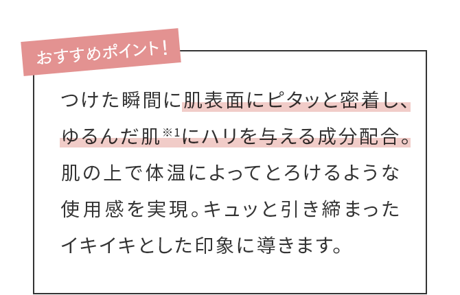 おすすめポイント！つけた瞬間に肌表面にピタッと密着し、ゆるんだ肌※1にハリを与える成分配合。肌の上で体温によってとろけるような使用感を実現。キュッと引き締まったイキイキとした印象に導きます。