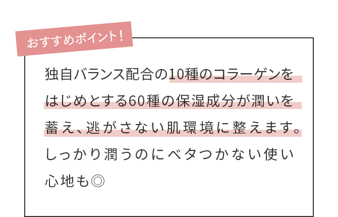 独自バランス配合の10種のコラーゲンをはじめとする60種の保湿成分が潤いを蓄え、逃がさない肌環境に整えます。しっかり潤うのにベタつかない使い心地も◎