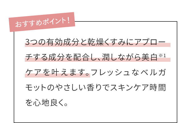 3つの有効成分と乾燥くすみにアプローチする成分を配合し、潤しながら美白※1ケアを叶えます。フレッシュなベルガモットのやさしい香りでスキンケア時間を心地良く。