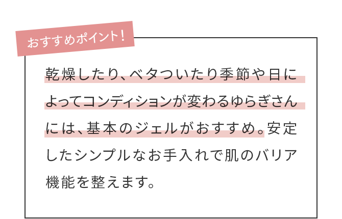 乾燥したり、ベタついたり季節や日によってコンディションが変わるゆらぎさんには、基本のジェルがおすすめ。安定したシンプルなお手入れで肌のバリア機能を整えます。