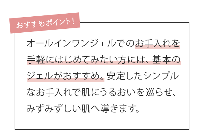乾燥したり、ベタついたり季節や日によってコンディションが変わるゆらぎさんには、基本のジェルがおすすめ。安定したシンプルなお手入れで肌のバリア機能を整えます。