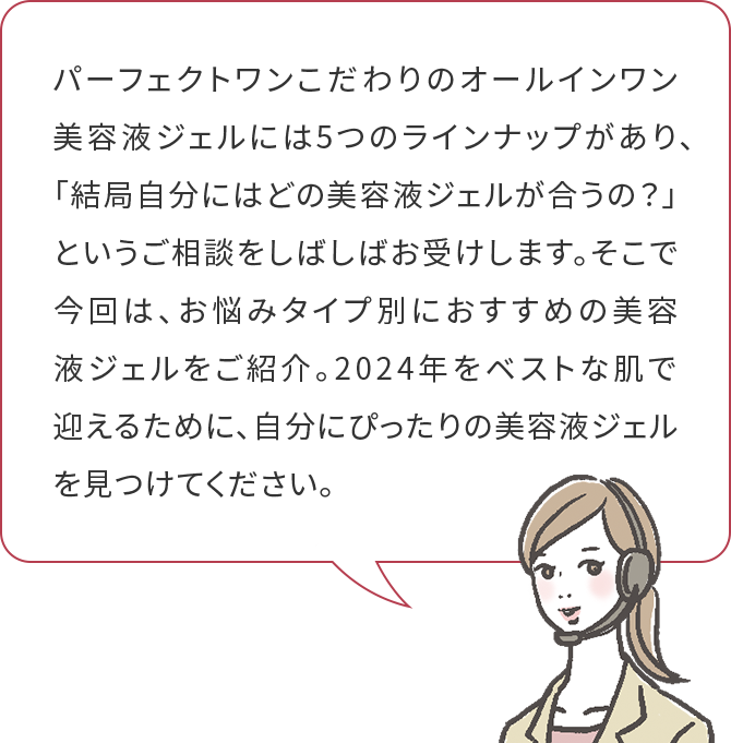 パーフェクトワンこだわりのオールインワン美容液ジェルには5つのラインナップがあり、「結局自分にはどの美容液ジェルが合うの？」というご相談をしばしばお受けします。そこで今回は、お悩みタイプ別におすすめの美容液ジェルをご紹介。2024年をベストな肌で
迎えるために、自分にぴったりの美容液ジェルを見つけてください。