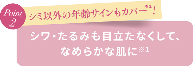 Point2 シミ以外の年齢サインもカバー！ シワ・たるみも目立たなくして、なめらかな肌に※１