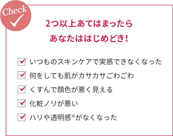 check 2つ以上あてはまったらあなたははじめどき!・いつものスキンケアで実感できなくなった・何をしても肌がカサカサごわごわ・くすんで顔色が悪く見える・化粧ノリが悪い・ハリや透明感※がなくなった