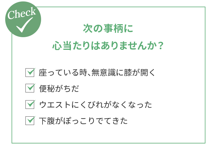 ＜次の事柄に心当たりはありませんか？＞・座っている時、無意識に膝が開く・便秘がちだ・ウエストにくびれがなくなった・下腹がぽっこりでてきた