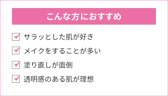 こんな方におすすめ：サラッとした肌が好き・メイクをすることが多い・塗り直しが面倒 ・透明感のある肌が理想