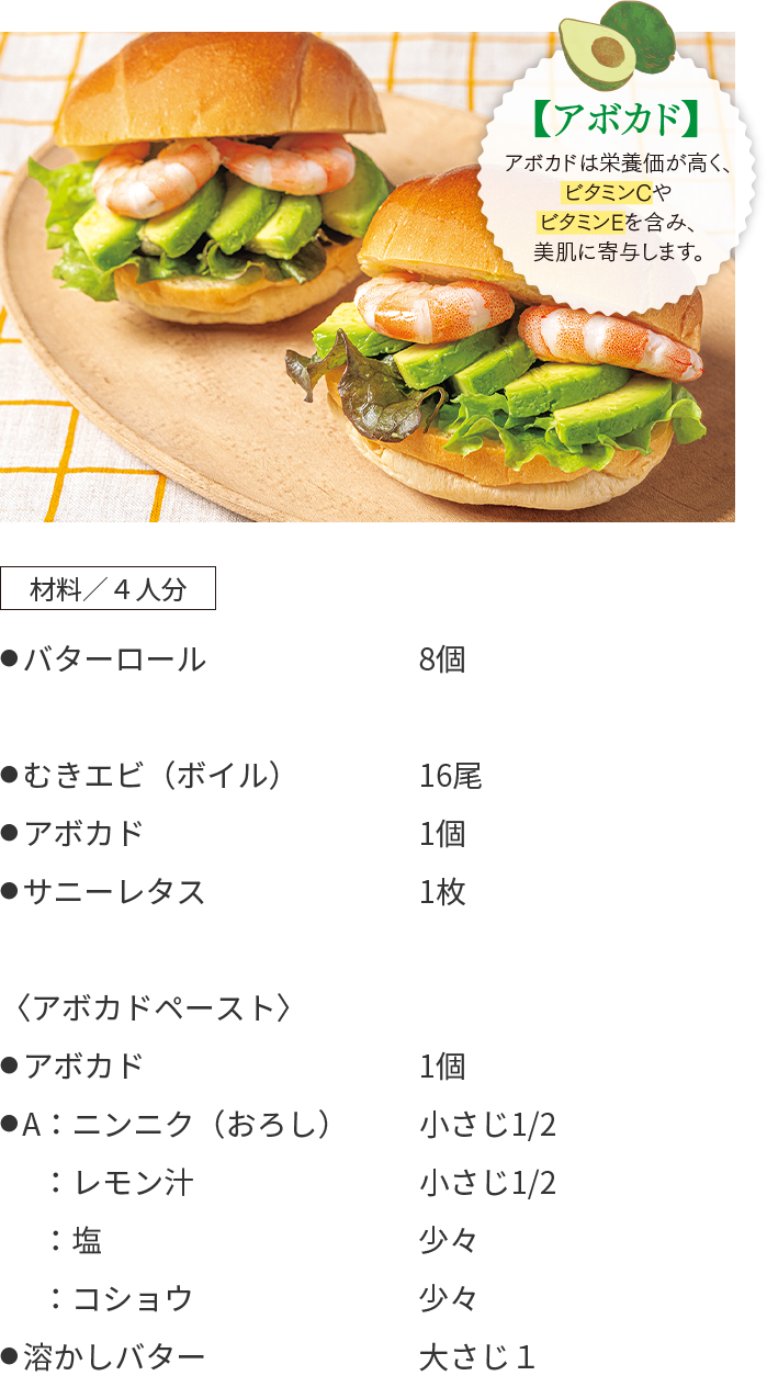 エビとアボカドのサンドイッチのレシピ 材料/4人分 ● バターロール 8個 ● むきエビ(ボイル) 16尾 ● アボカド 1個 ● サニーレタス 1枚 〈アボカドペースト〉 ● アボカド 1個 ● A:ニンニク(おろし) 小さじ1/2 :レモン汁 小さじ1/2 :塩 少々 :コショウ 少々 ● 溶かしバター 大さじ1