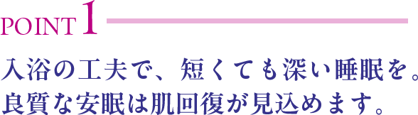 POINT1 入浴の工夫で、短くても深い睡眠を。良質な安眠は肌回復が見込めます。