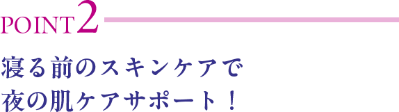 POINT2 寝る前のスキンケアで夜の肌ケアサポート！