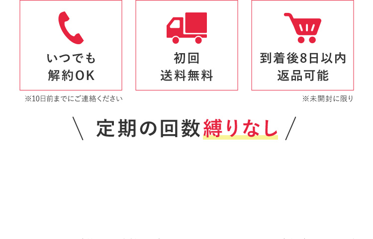 いつでも解約OK※10日前までにご連絡ください 初回送料無料 到着後8日以内返品可能 ※未開封に限り 定期の回数縛りなし
