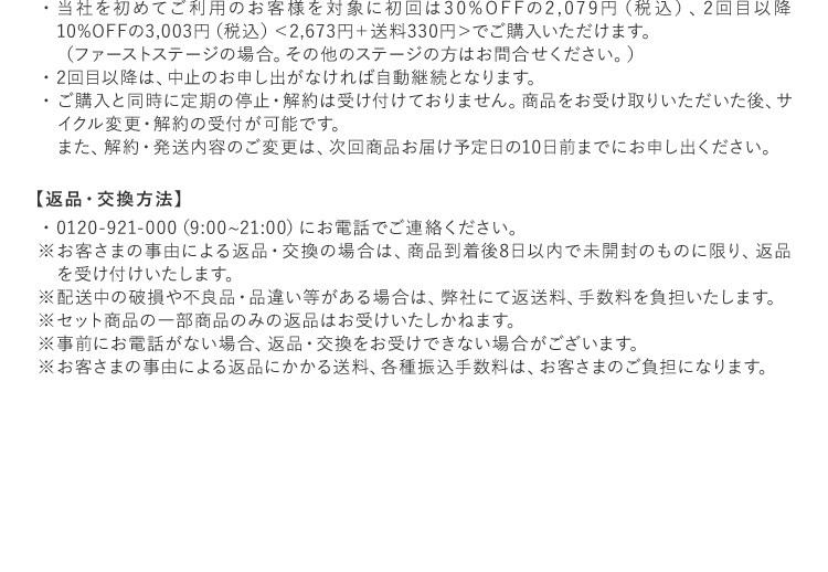 当社を初めてご利用のお客様を対象に初回は30%OFFの2,079円（税込）、2回目以降10%OFFの3,003円（税込）＜2,673円＋送料330円＞でご購入いただけます。（ファーストステージの場合。その他のステージの方はお問合せください。）2回目以降は、中止のお申し出がなければ自動継続となります。ご購入と同時に定期の停止・解約は受け付けておりません。商品をお受け取りいただいた後、サイクル変更・解約の受付が可能です。また、解約・発送内容のご変更は、次回商品お届け予定日の10日前までにお申し出ください。 【返品・交換方法】0120-921-000（9:00~21:00）にお電話でご連絡ください。お客さまの事由による返品・交換の場合は、商品到着後8日以内で未開封のものに限り、返品を受け付けいたします。配送中の破損や不良品・品違い等がある場合は、弊社にて返送料、手数料を負担いたします。セット商品の一部商品のみの返品はお受けいたしかねます。事前にお電話がない場合、返品・交換をお受けできない場合がございます。お客さまの事由による返品にかかる送料、各種振込手数料は、お客さまのご負担になります。