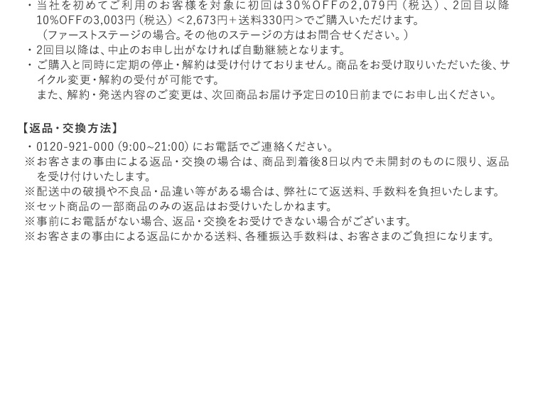 当社を初めてご利用のお客様を対象に初回は30%OFFの2,079円（税込）、2回目以降10%OFFの3,003円（税込）＜2,673円＋送料330円＞でご購入いただけます。（ファーストステージの場合。その他のステージの方はお問合せください。）2回目以降は、中止のお申し出がなければ自動継続となります。ご購入と同時に定期の停止・解約は受け付けておりません。商品をお受け取りいただいた後、サイクル変更・解約の受付が可能です。また、解約・発送内容のご変更は、次回商品お届け予定日の10日前までにお申し出ください。 【返品・交換方法】0120-921-000（9:00~21:00）にお電話でご連絡ください。お客さまの事由による返品・交換の場合は、商品到着後8日以内で未開封のものに限り、返品を受け付けいたします。配送中の破損や不良品・品違い等がある場合は、弊社にて返送料、手数料を負担いたします。セット商品の一部商品のみの返品はお受けいたしかねます。事前にお電話がない場合、返品・交換をお受けできない場合がございます。お客さまの事由による返品にかかる送料、各種振込手数料は、お客さまのご負担になります。