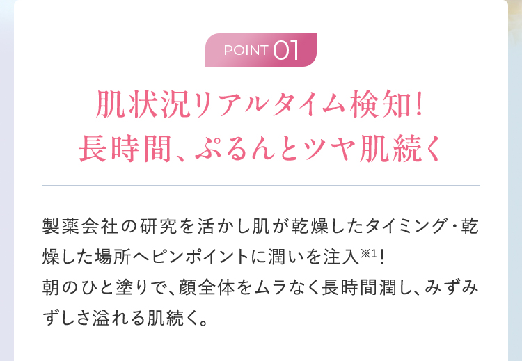 ポイント01：肌状況をリアルタイム検知。乾燥したタイミングや場所に潤いを注入し、長時間みずみずしさを維持。
