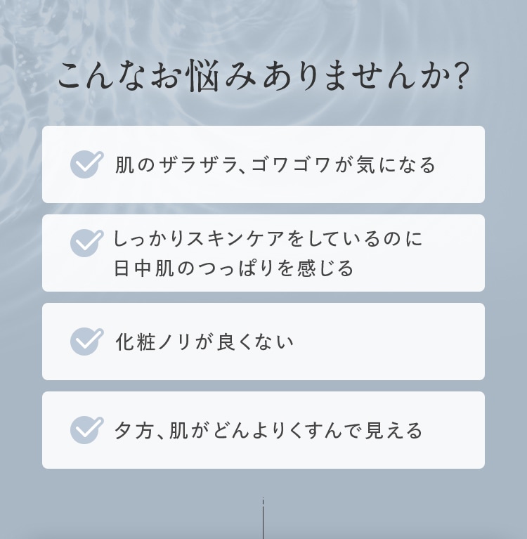 こんなお悩みありませんか？ 肌のザラザラ、ゴワゴワが気になる しっかりスキンケアをしているのに日中肌のつっぱりを感じる 化粧ノリが良くない 夕方、肌がどんよりくすんで見える
