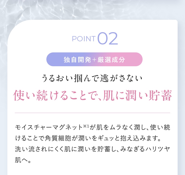 POINT02 独自開発+厳選成分 うるおい掴んで逃がさない 使い続けることで、肌に潤い貯蓄