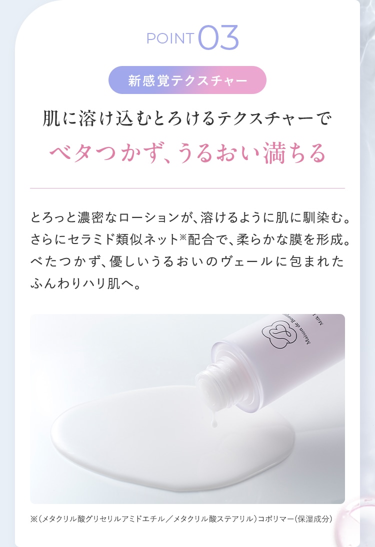 POINT03 新感覚テクスチャー 肌に溶け込むとろけるテクスチャーでベタつかず、うるおい満ちる