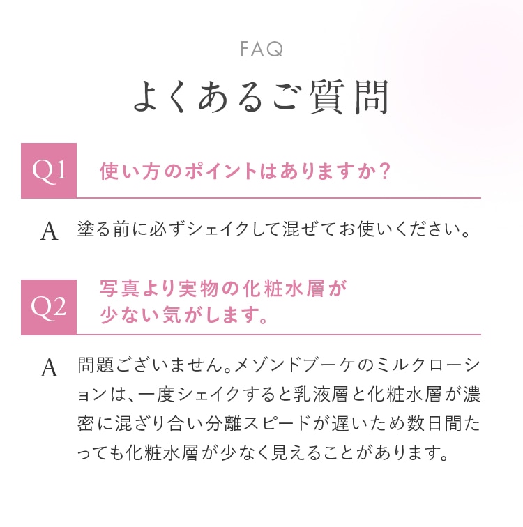 FAQ よくあるご質問 Q1.使い方のポイントはありますか？ A.塗る前に必ずシェイクして混ぜてお使いください。 Q2.写真より実物の化粧水層が少ない気がします。 A.問題ございません。メゾンドブーケのミルクローションは、一度シェイクすると乳液層と化粧水層が濃密に混ざり合い分離スピードが遅いため数日間たっても化粧水層が少なく見えることがあります。