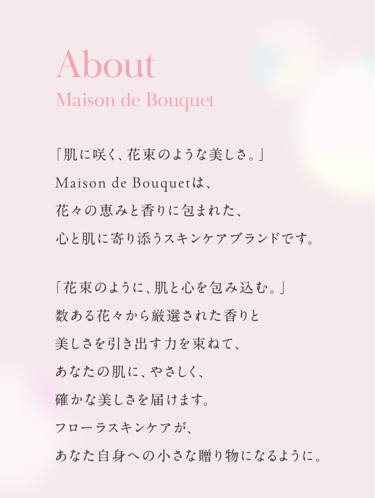 About Maison de Bouquet 「肌に咲く、花束のような美しさ。」Maison de Bouquetは、花々の恵みと香りに包まれた、心と肌に寄り添うスキンケアブランドです。
