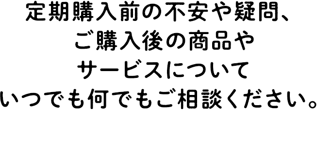定期購入前の不安や疑問、ご購入後の商品やサービスについていつでも何でもご相談ください。