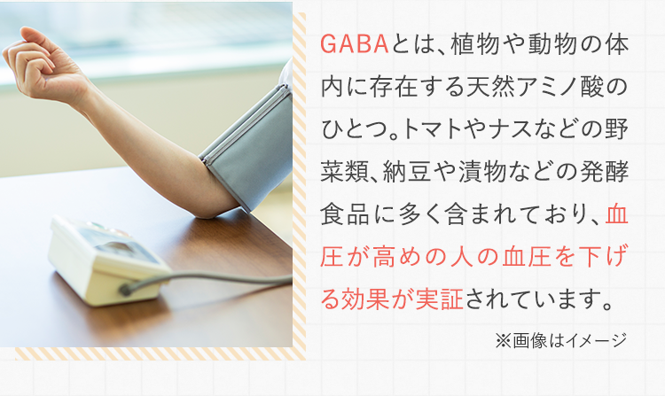 GABAとは、植物や動物の体内に存在する天然アミノ酸のひとつ。トマトやナスなどの野菜類、納豆や漬物などの発酵食品に多く含まれており、血圧が高めの人の血圧を下げる効果が実証されています。