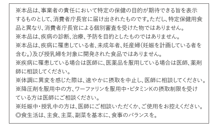 ※本品は、事業者の責任において特定の保健の⽬的が期待できる旨を表⽰するものとして、消費者庁⻑官に届け出されたものです。ただし、特定保健⽤⾷品と異なり、消費者庁⻑官による個別審査を受けた物ではありません。※本品は、疾病の診断、治療、予防を⽬的としたものではありません。※本品は、疾病に罹患している者、未成年者、妊産婦（妊娠を計画している者を含む。）及び授乳婦を対象に開発された⾷品ではありません。※疾病に罹患している場合は医師に、医薬品を服⽤している場合は医師、薬剤師に相談してください。※体調に異変を感じた際は、速やかに摂取を中⽌し、医師に相談してください。※降圧剤を服⽤中の⽅、ワーファリンを服⽤中・ビタミンKの摂取制限を受けている⽅は医師にご相談ください。※妊娠中・授乳中の⽅は、医師にご相談いただくか、ご使⽤をお控えください。◎⾷⽣活は、主⾷、主菜、副菜を基本に、⾷事のバランスを。！
