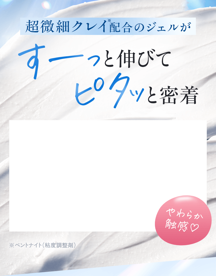 超微細クレイ配合のジェルがすーっと伸びてピタッと密着