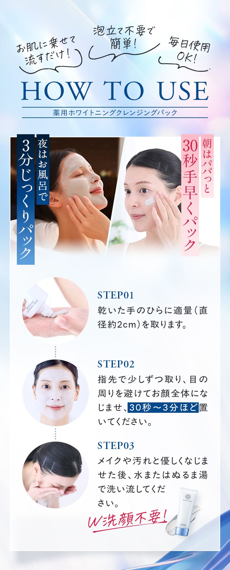 使い方 STEP01、乾いた手のひらに適量（約直径2cm）を取ります。 STEP02、指先で少しずつ取り、目の周りを避けてお顔全体になじませ、30秒～3分ほど置いてください。 STEP03、メイクや汚れと優しくなじませた後、水またはぬるま湯で洗い流してください。