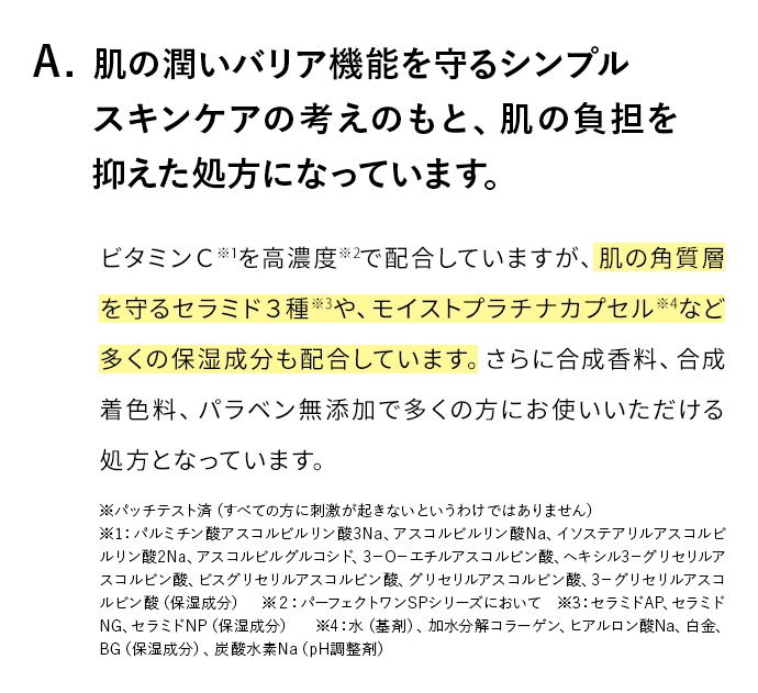 A. 肌のバリア機能を守るシンプルスキンケアの考えのもと、肌お負担を抑えた処方になっています。