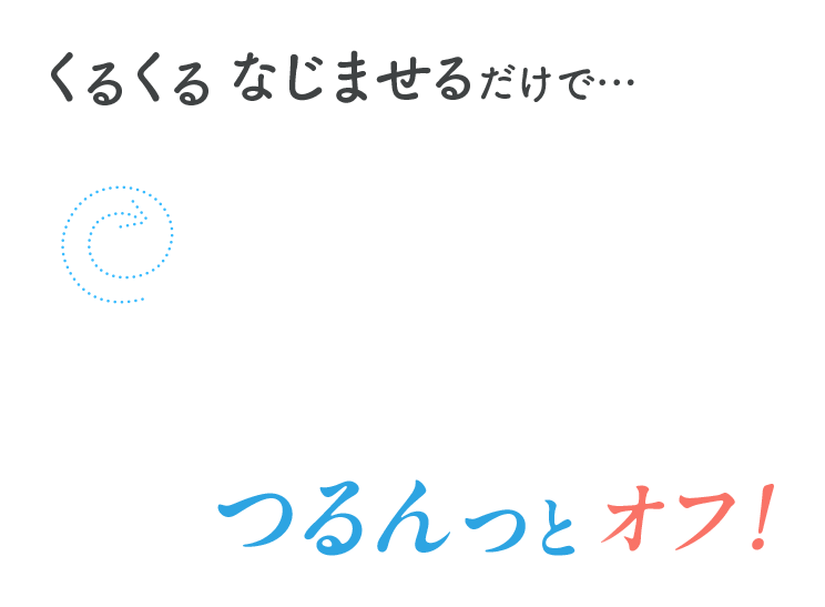 くるくるなじませるだけで・・・つるんとオフ！