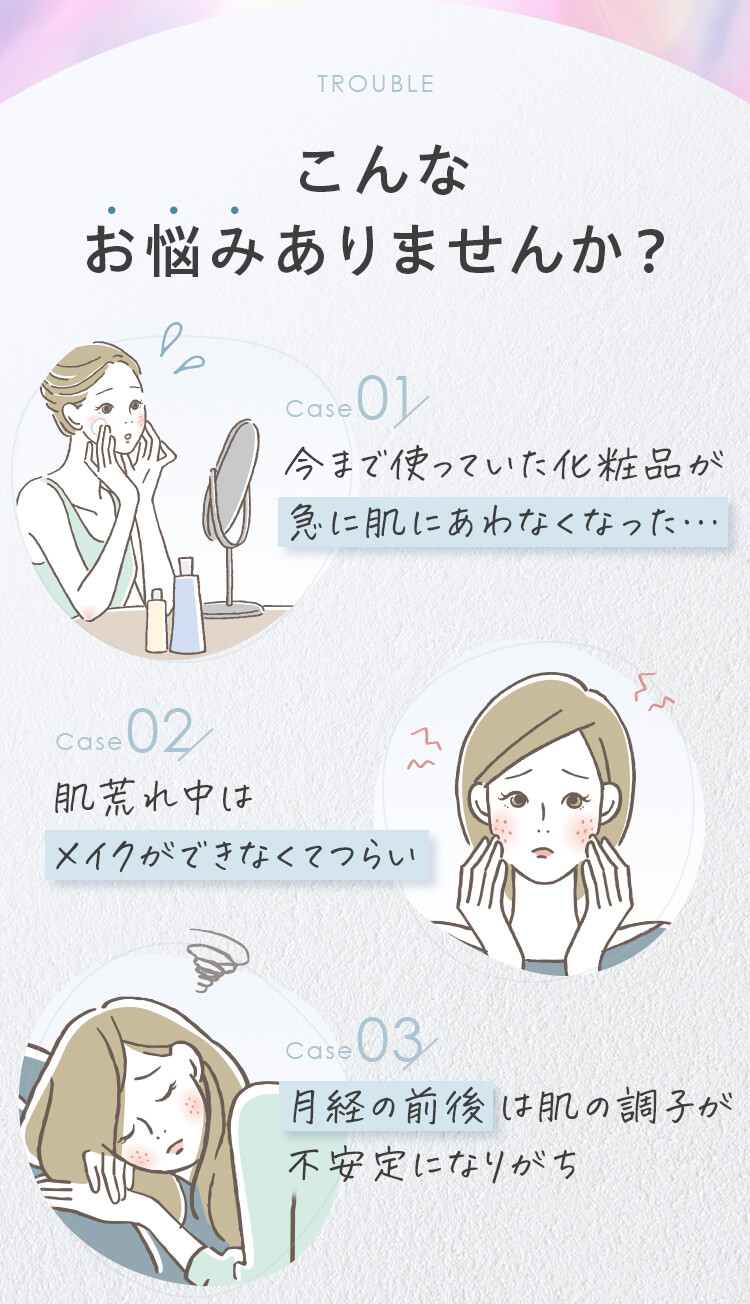 こんなお悩みありませんか？今まで使っていた化粧品が急に肌にあわなくなった…。肌荒れ中はメイクができなくてつらい。月経の前後は肌の調子が不安定になりがち。
