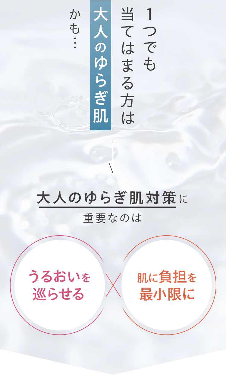 1つでも当てはまる方は大人のゆらぎ肌かも…。大人のゆらぎ肌対策に重要なのは、うるおいを巡らせる×肌に負担をかけない