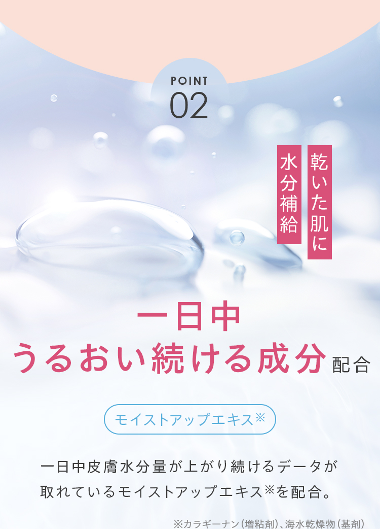 POINT02 乾いた肌に水分補給。一日中うるおい続ける成分配合。一日中皮膚水分量が上がり続けるデータが取れているモイストアップエキスを配合。