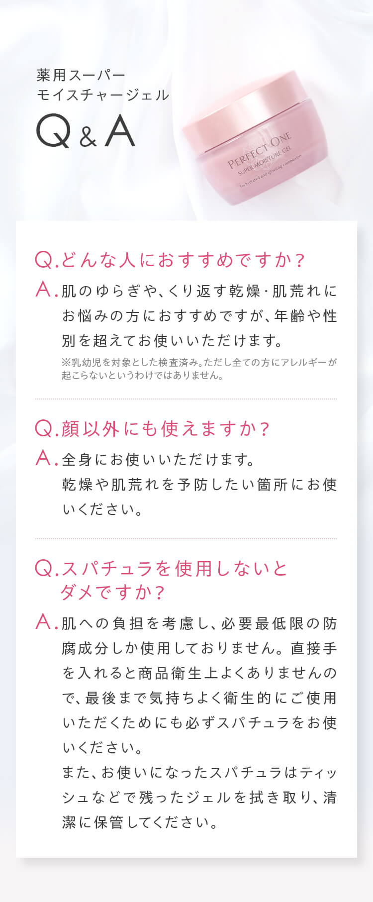 Q&A Q.どんな人におすすめですか？ A.肌のゆらぎや、くり返す乾燥・肌荒れにお悩みの方におすすめですが、年齢や性別を超えてお使いいただけます。 Q.顔以外にも使えますか？ A.全身にお使いいただけます。乾燥や肌荒れを予防したい箇所にお使いください。 Q.スパチュラを使用しないとダメですか？ A.肌への負担を考慮し、必要最低限の防腐成分しか使用しておりません。直接手を入れると商品衛生上よくありませんので、最後まで気持ちよく衛生的にご使用いただくためにも必ずスパチュラをお使いください。また、お使いになったスパチュラはティッシュなどで残ったジェルを拭き取り、清潔に保管してください。