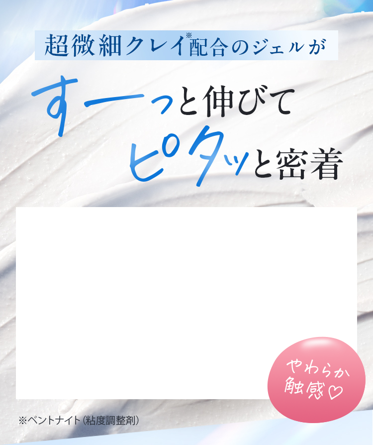 超微細クレイ配合のジェルがすーっと伸びてピタッと密着