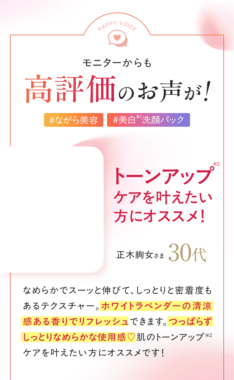 モニターからも高評価のお声が！「なめらかでスーッと伸びて、しっとりと密着度もあるテクスチャー。ホワイトラベンダーの清涼感ある香りでリフレッシュできます。洗い上りはつっぱらずしっとりなめらかな使用感。肌のトーンアップケアを叶えたい方にオススメです！」
