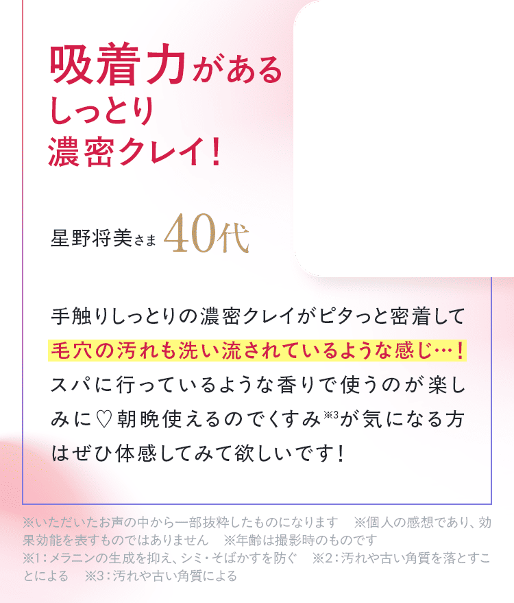 「手触りしっとりの濃密クレイがピタっと密着して毛穴の汚れも洗い流されているような感じ・・・！スパに行っているような香りで使うのが楽しみに。朝晩使えるのでくすみが気になる方はぜひ体感してみて欲しいです！」