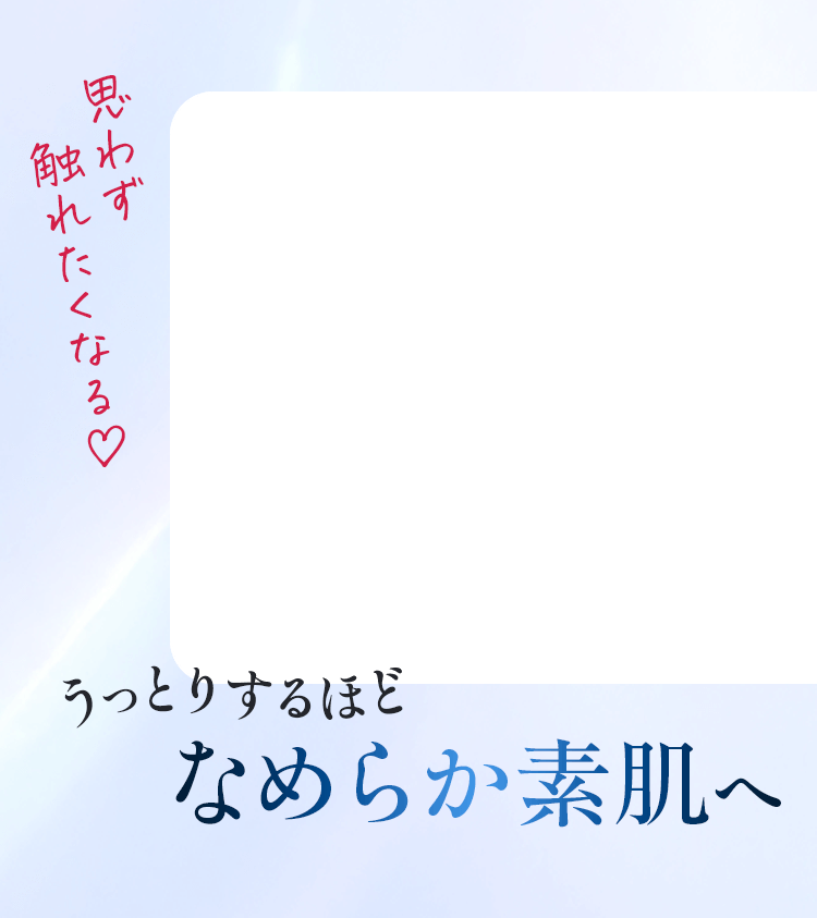 うっとりするほどなめらか素肌へ