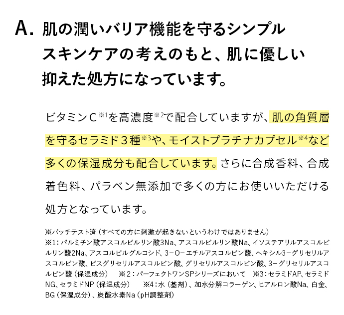 A. 肌のバリア機能を守るシンプルスキンケアの考えのもと、肌お負担を抑えた処方になっています。