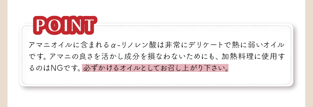 アマニの良さを活かし、成分を損なわないためにも、活料理に使用するのはNGでです。必ずかけるオイルとしてお召し上がりください。