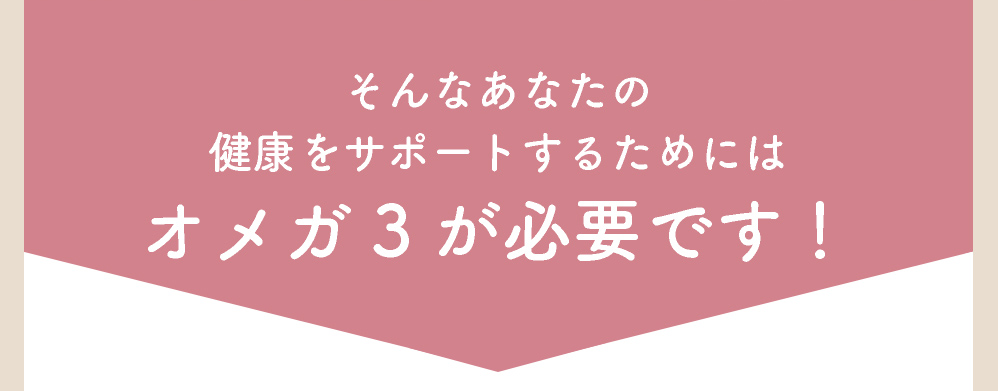 そんなあなたの健康をサポートするためには、オメガ３が必要です！