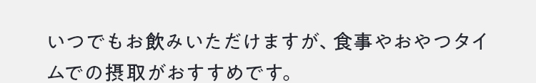いつでもお飲みいただけますが、食事やおやつタイムでの摂取がおすすめです。