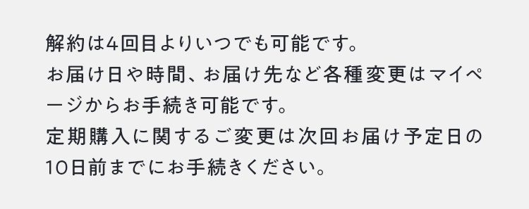 定期購入は4回目よりいつでも可能です。お届け日や時間、お届け先など各種変更はマイページからお手続き可能です。定期購入に関するご変更は次回お届け予定日の10日前までにお手続きください。