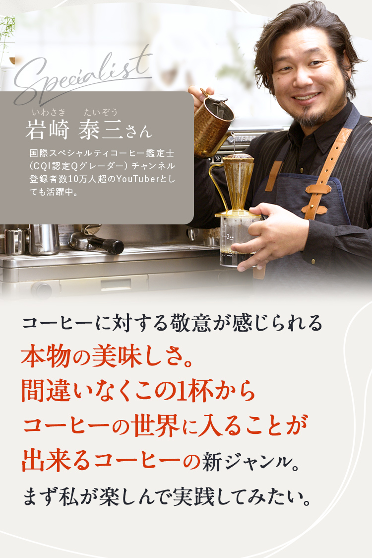 岩崎 泰三さん コーヒーに対する敬意が感じられる本物の1杯。 まず私が楽しんで実践してみ たい。 