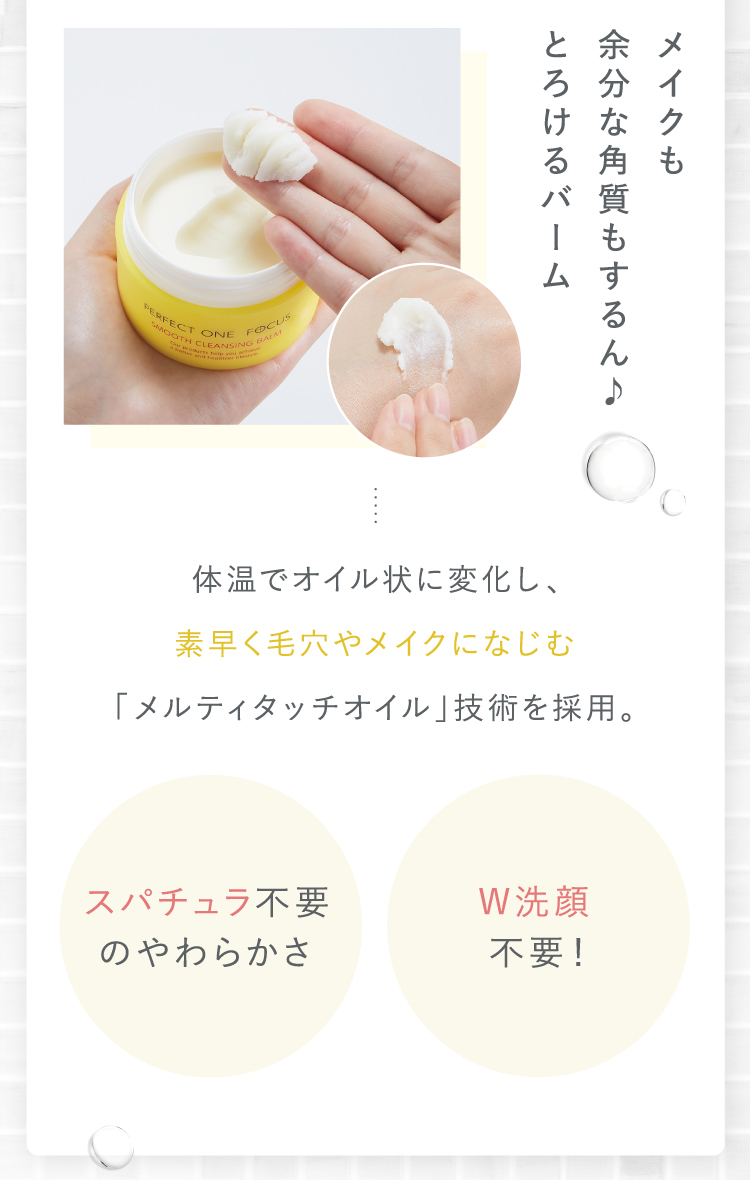 メイクも余分な角質もするん♪とろけるバーム｜体温でオイル状に変化し、素早く毛穴やメイクになじむ「メルティタッチオイル」技術を採用。｜[スパチュラ不要のやわらかさ][W洗顔不要！]