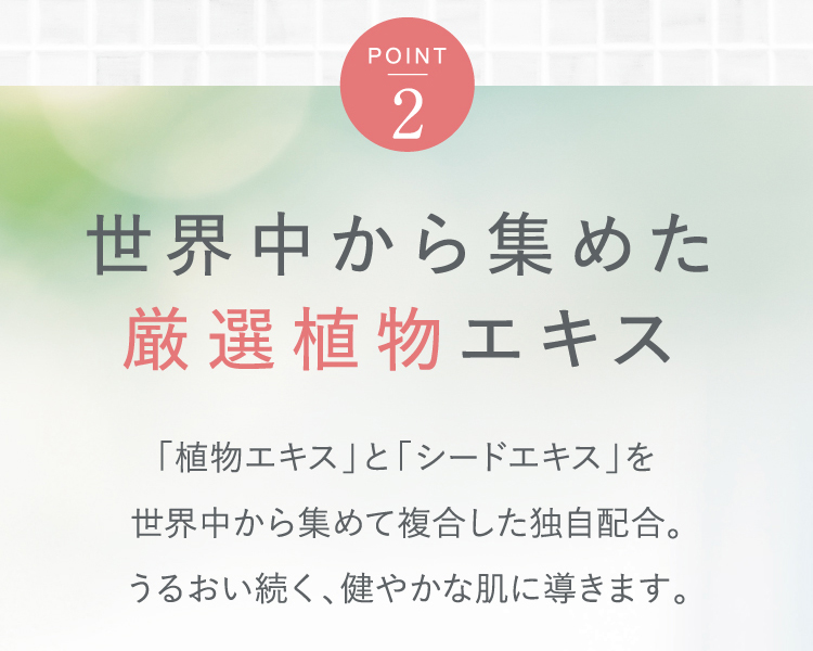 [Point2]世界中から集めた厳選植物エキス｜「植物エキス」と「シードエキス」を世界中から集めて複合した独自配合。うるおい続く、健やかな肌に導きます。