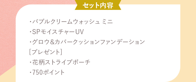 セット内容 ・バブルクリームウォッシュ ミニ・SPモイスチャーUV・グロウ&カバークッションファンデーション [プレゼント]・花柄ストライプポーチ・750ポイント